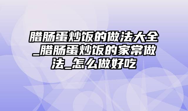 腊肠蛋炒饭的做法大全_腊肠蛋炒饭的家常做法_怎么做好吃