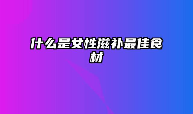 什么是女性滋补最佳食材