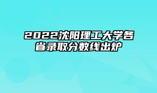 2022沈阳理工大学各省录取分数线出炉