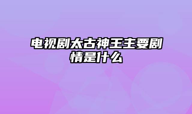 电视剧太古神王主要剧情是什么