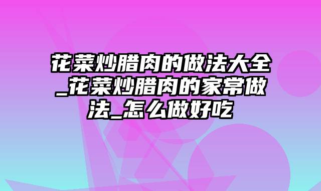 花菜炒腊肉的做法大全_花菜炒腊肉的家常做法_怎么做好吃