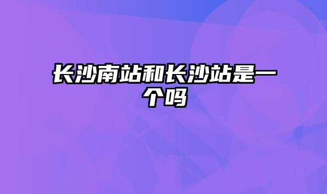 长沙南站和长沙站是一个吗