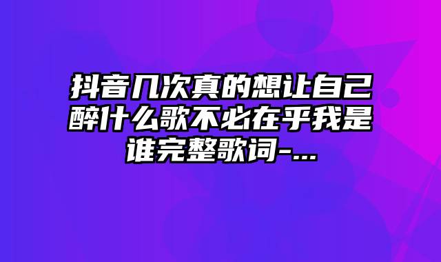 抖音几次真的想让自己醉什么歌不必在乎我是谁完整歌词-...