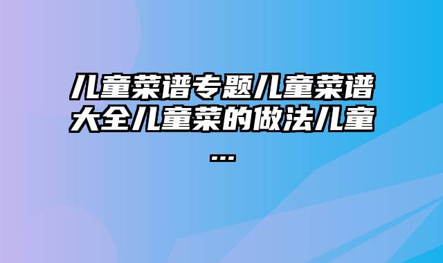 儿童菜谱专题儿童菜谱大全儿童菜的做法儿童...