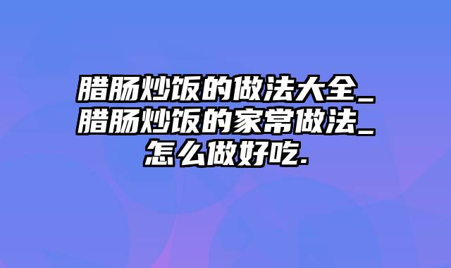 腊肠炒饭的做法大全_腊肠炒饭的家常做法_怎么做好吃.