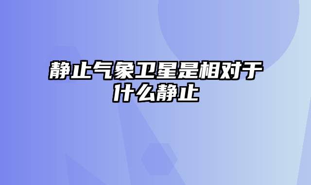静止气象卫星是相对于什么静止