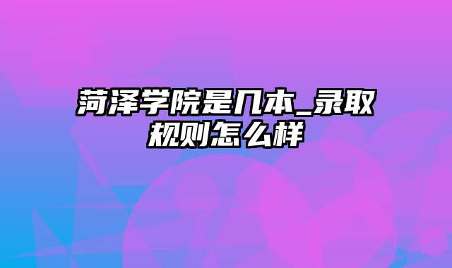 菏泽学院是几本_录取规则怎么样