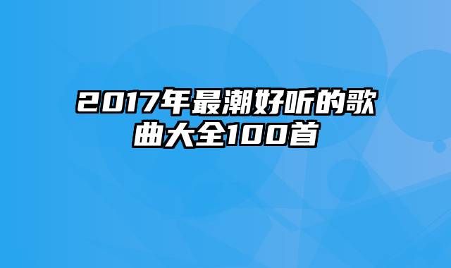 2017年最潮好听的歌曲大全100首