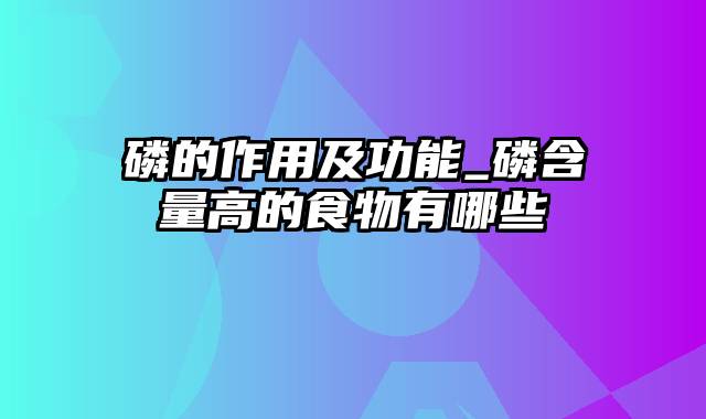 磷的作用及功能_磷含量高的食物有哪些