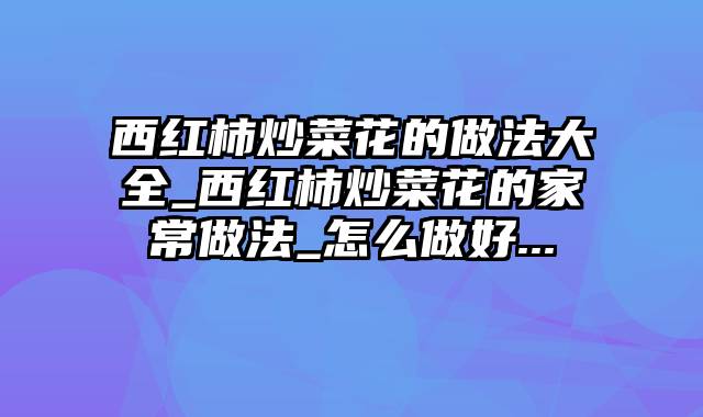西红柿炒菜花的做法大全_西红柿炒菜花的家常做法_怎么做好...