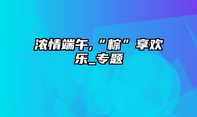 浓情端午,“粽”享欢乐_专题