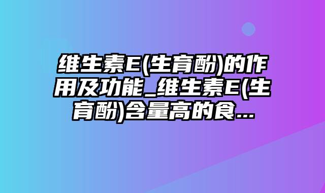 维生素E(生育酚)的作用及功能_维生素E(生育酚)含量高的食...