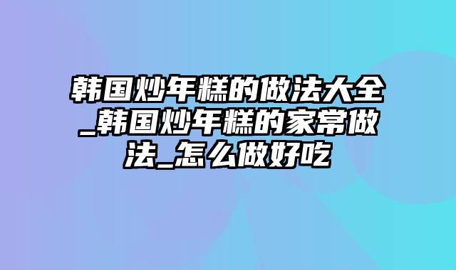 韩国炒年糕的做法大全_韩国炒年糕的家常做法_怎么做好吃