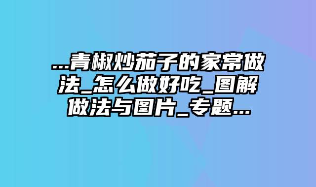 ...青椒炒茄子的家常做法_怎么做好吃_图解做法与图片_专题...