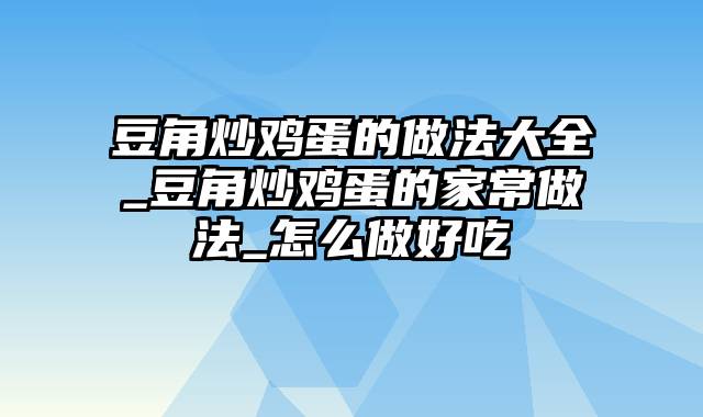 豆角炒鸡蛋的做法大全_豆角炒鸡蛋的家常做法_怎么做好吃