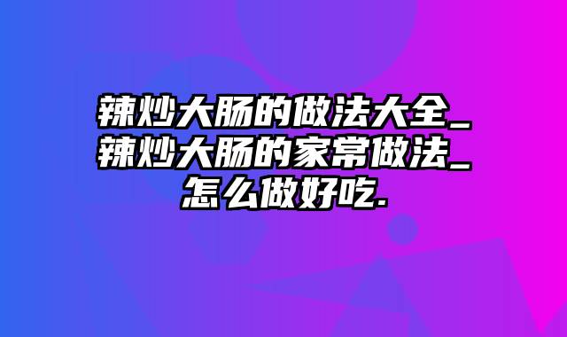 辣炒大肠的做法大全_辣炒大肠的家常做法_怎么做好吃.