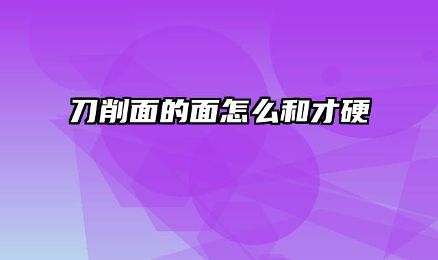 刀削面的面怎么和才硬