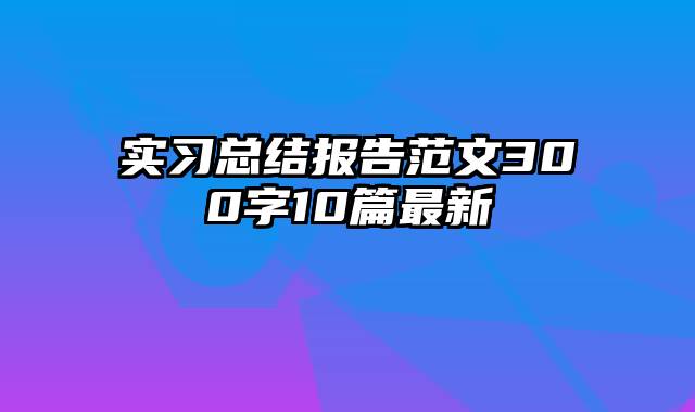 实习总结报告范文300字10篇最新