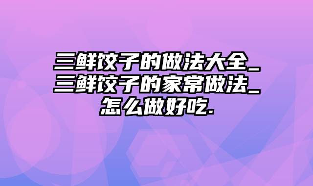 三鲜饺子的做法大全_三鲜饺子的家常做法_怎么做好吃.