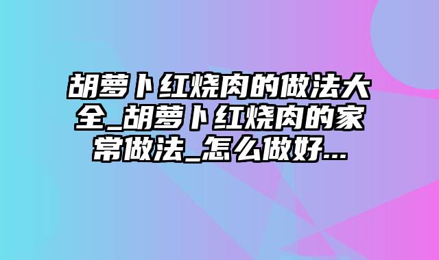 胡萝卜红烧肉的做法大全_胡萝卜红烧肉的家常做法_怎么做好...