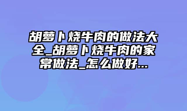 胡萝卜烧牛肉的做法大全_胡萝卜烧牛肉的家常做法_怎么做好...