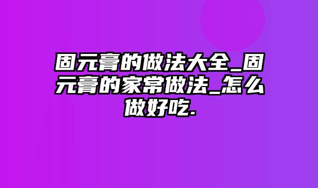 固元膏的做法大全_固元膏的家常做法_怎么做好吃.