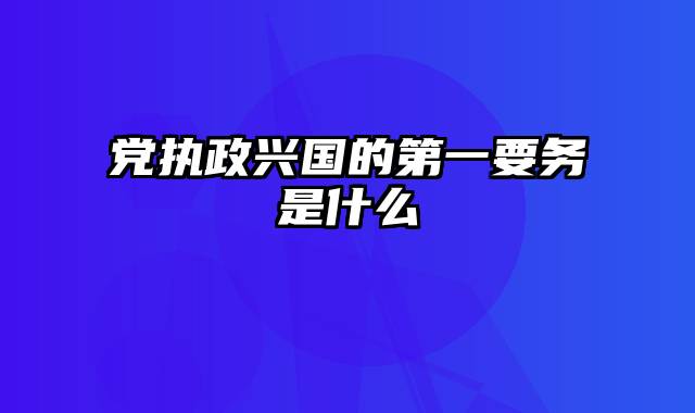 党执政兴国的第一要务是什么