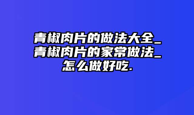 青椒肉片的做法大全_青椒肉片的家常做法_怎么做好吃.