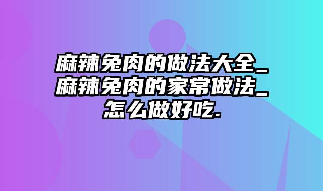 麻辣兔肉的做法大全_麻辣兔肉的家常做法_怎么做好吃.