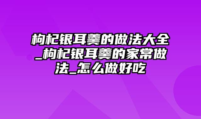 枸杞银耳羹的做法大全_枸杞银耳羹的家常做法_怎么做好吃