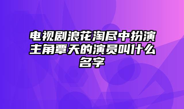 电视剧浪花淘尽中扮演主角覃天的演员叫什么名字