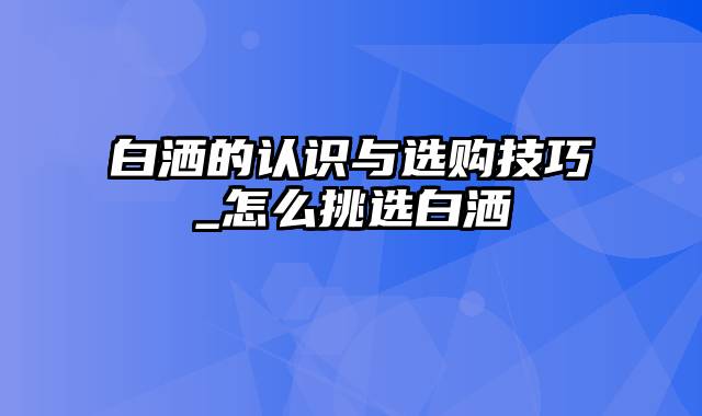 白洒的认识与选购技巧_怎么挑选白洒