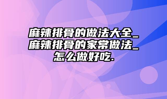 麻辣排骨的做法大全_麻辣排骨的家常做法_怎么做好吃.