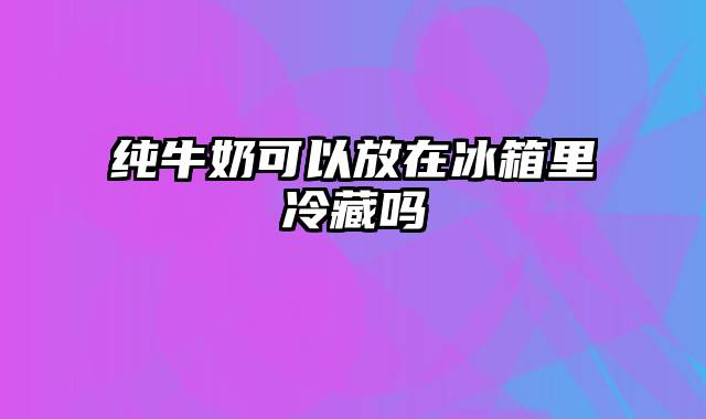 纯牛奶可以放在冰箱里冷藏吗