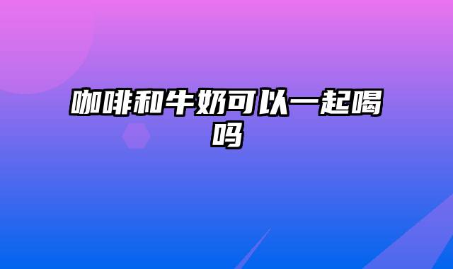咖啡和牛奶可以一起喝吗