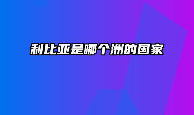 利比亚是哪个洲的国家
