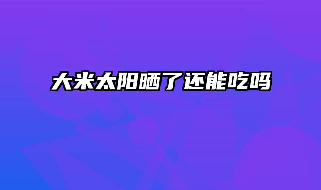 大米太阳晒了还能吃吗