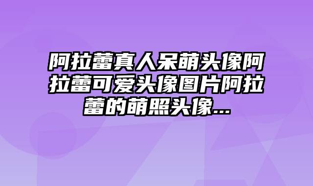 阿拉蕾真人呆萌头像阿拉蕾可爱头像图片阿拉蕾的萌照头像...