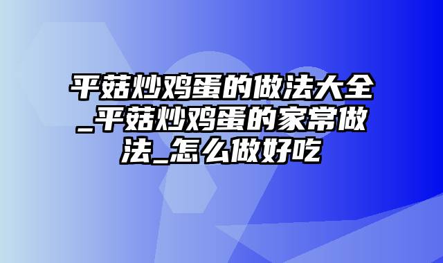 平菇炒鸡蛋的做法大全_平菇炒鸡蛋的家常做法_怎么做好吃