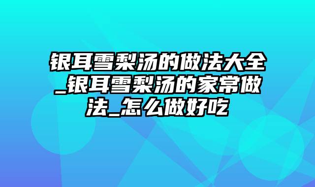 银耳雪梨汤的做法大全_银耳雪梨汤的家常做法_怎么做好吃