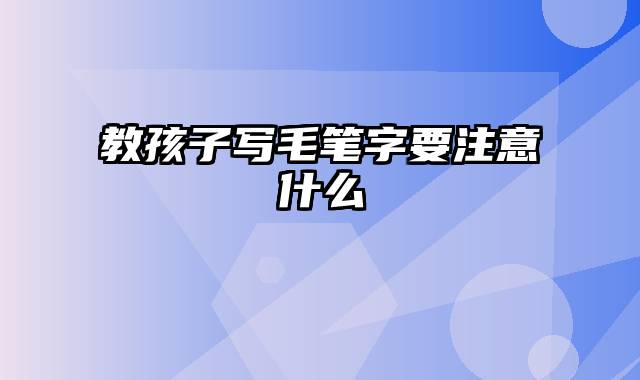 教孩子写毛笔字要注意什么