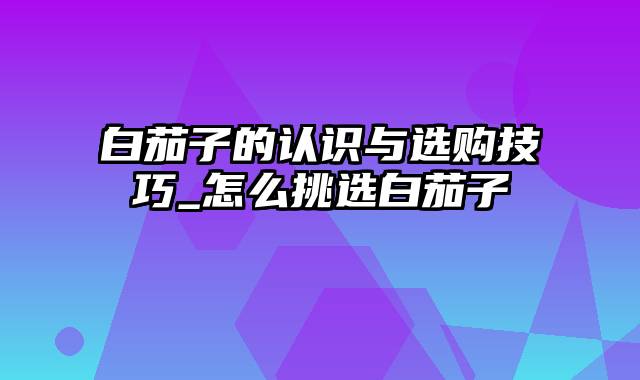 白茄子的认识与选购技巧_怎么挑选白茄子