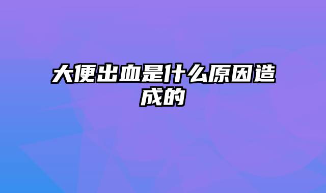 大便出血是什么原因造成的