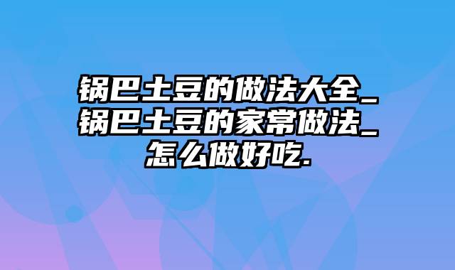 锅巴土豆的做法大全_锅巴土豆的家常做法_怎么做好吃.