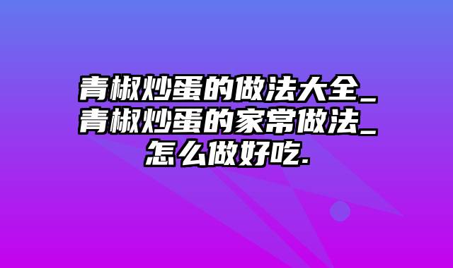 青椒炒蛋的做法大全_青椒炒蛋的家常做法_怎么做好吃.