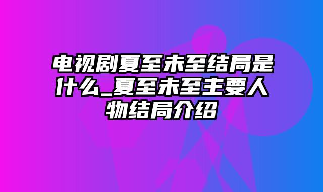 电视剧夏至未至结局是什么_夏至未至主要人物结局介绍