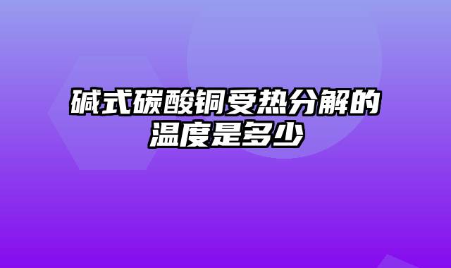 碱式碳酸铜受热分解的温度是多少