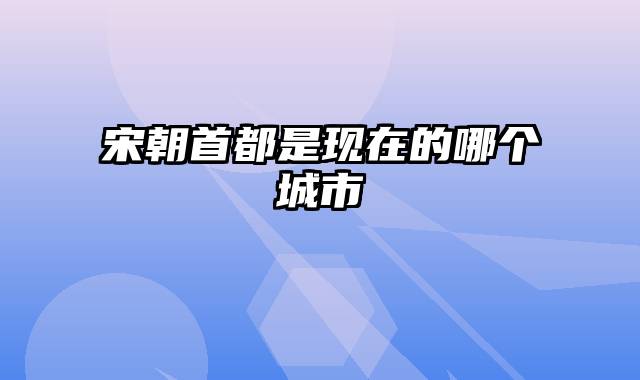 宋朝首都是现在的哪个城市