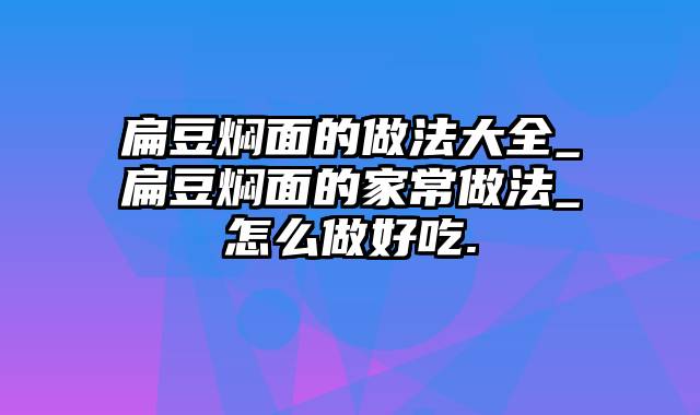 扁豆焖面的做法大全_扁豆焖面的家常做法_怎么做好吃.