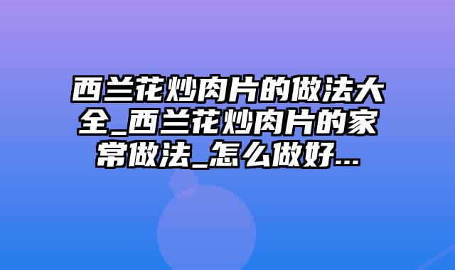 西兰花炒肉片的做法大全_西兰花炒肉片的家常做法_怎么做好...